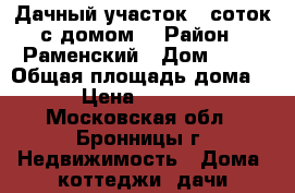 Дачный участок 9 соток с домом  › Район ­ Раменский › Дом ­ 77 › Общая площадь дома ­ 200 › Цена ­ 3 900 000 - Московская обл., Бронницы г. Недвижимость » Дома, коттеджи, дачи продажа   . Московская обл.,Бронницы г.